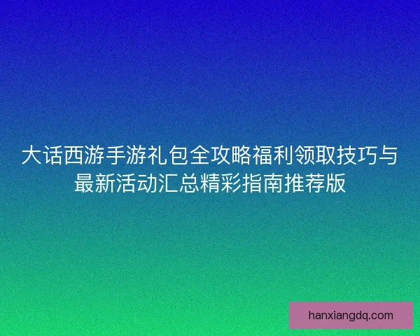 大话西游手游礼包全攻略福利领取技巧与最新活动汇总精彩指南推荐版