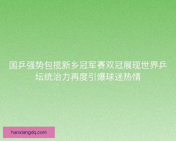 国乒强势包揽新乡冠军赛双冠展现世界乒坛统治力再度引爆球迷热情