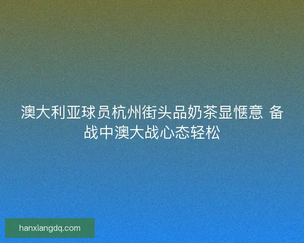 澳大利亚球员杭州街头品奶茶显惬意 备战中澳大战心态轻松