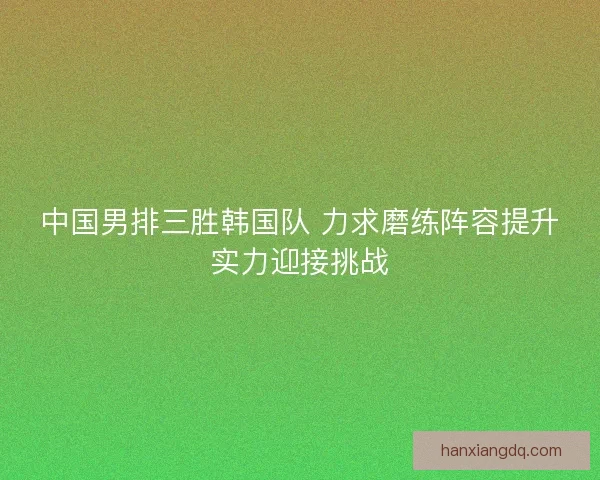 中国男排三胜韩国队 力求磨练阵容提升实力迎接挑战