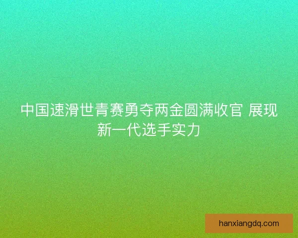 中国速滑世青赛勇夺两金圆满收官 展现新一代选手实力